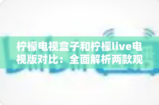 柠檬电视盒子和柠檬live电视版对比：全面解析两款观影方案的差异，帮你选出最适合的选择