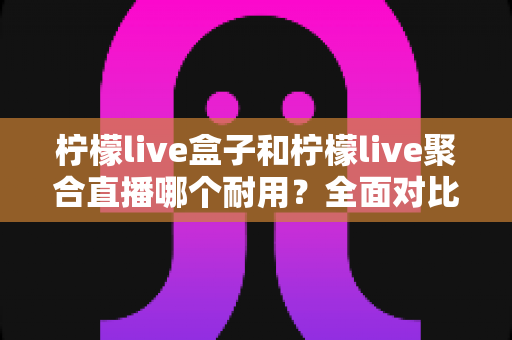 柠檬live盒子和柠檬live聚合直播哪个耐用？全面对比分析帮你做出明智选择