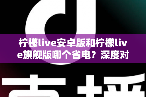 柠檬live安卓版和柠檬live旗舰版哪个省电？深度对比耗电差异与实用省电技巧全攻略
