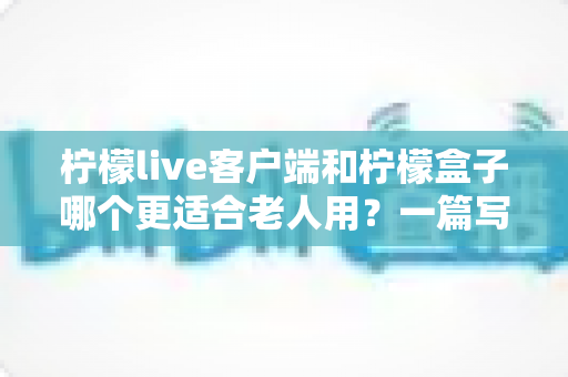 柠檬live客户端和柠檬盒子哪个更适合老人用?一篇写给子女的实用选购指南 柠檬live客户端和柠檬盒子哪个更适合老人用?一篇写给子女的实用选购指南