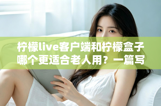 柠檬live客户端和柠檬盒子哪个更适合老人用?一篇写给子女的实用选购指南 柠檬live客户端和柠檬盒子哪个更适合老人用?一篇写给子女的实用选购指南