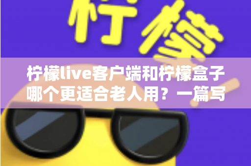 柠檬live客户端和柠檬盒子哪个更适合老人用？一篇写给子女的实用选购指南