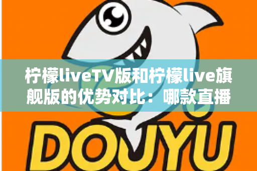 柠檬liveTV版和柠檬live旗舰版的优势对比:哪款直播软件更适合你的观影需求? 柠檬liveTV版和柠檬live旗舰版的优势对比:哪款直播软件更适合你的观影需求?