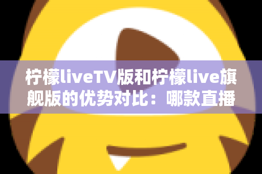 柠檬liveTV版和柠檬live旗舰版的优势对比：哪款直播软件更适合你的观影需求？