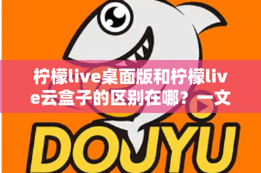 柠檬live桌面版和柠檬live云盒子的区别在哪?一文读懂两大版本的核心差异与选购指南 柠檬live桌面版和柠檬live云盒子的区别在哪?一文读懂两大版本的核心差异与选购指南
