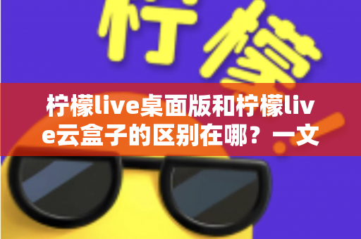 柠檬live桌面版和柠檬live云盒子的区别在哪?一文读懂两大版本的核心差异与选购指南 柠檬live桌面版和柠檬live云盒子的区别在哪?一文读懂两大版本的核心差异与选购指南