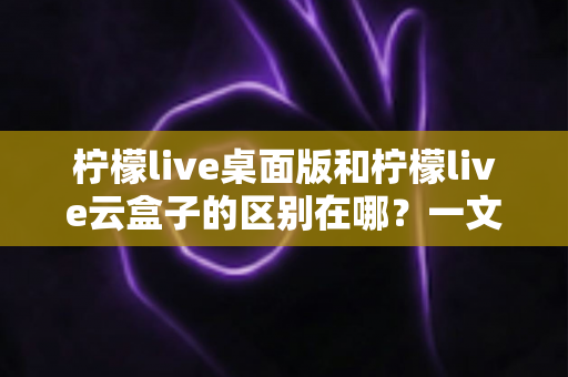 柠檬live桌面版和柠檬live云盒子的区别在哪？一文读懂两大版本的核心差异与选购指南