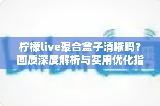 柠檬live聚合盒子清晰吗?画质深度解析与实用优化指南 柠檬live聚合盒子清晰吗?画质深度解析与实用优化指南