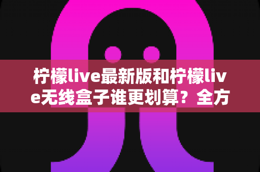 柠檬live最新版和柠檬live无线盒子谁更划算?全方位性价比对比与选购指南 柠檬live最新版和柠檬live无线盒子谁更划算?全方位性价比对比与选购指南