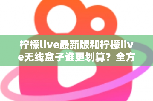 柠檬live最新版和柠檬live无线盒子谁更划算?全方位性价比对比与选购指南 柠檬live最新版和柠檬live无线盒子谁更划算?全方位性价比对比与选购指南