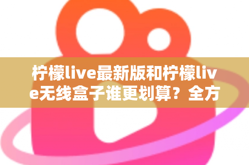 柠檬live最新版和柠檬live无线盒子谁更划算？全方位性价比对比与选购指南