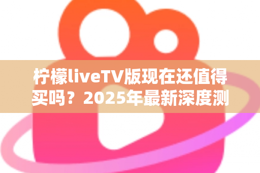 柠檬liveTV版现在还值得买吗？2025年最新深度测评与购买避坑指南全解析