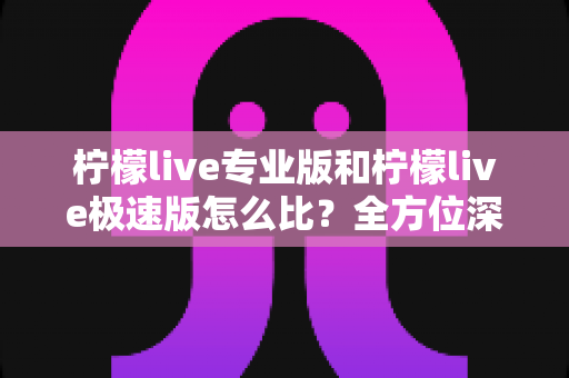 柠檬live专业版和柠檬live极速版怎么比?全方位深度解析助你选对版本 柠檬live专业版和柠檬live极速版怎么比?全方位深度解析助你选对版本
