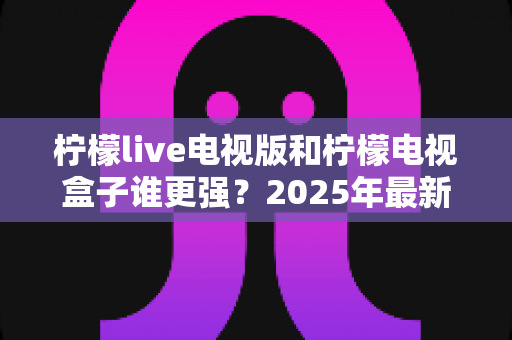 柠檬live电视版和柠檬电视盒子谁更强?2025年最新对比测评,看完不再纠结选哪个 柠檬live电视版和柠檬电视盒子谁更强?2025年最新对比测评,看完不再纠结选哪个