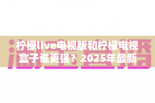 柠檬live电视版和柠檬电视盒子谁更强?2025年最新对比测评,看完不再纠结选哪个 柠檬live电视版和柠檬电视盒子谁更强?2025年最新对比测评,看完不再纠结选哪个