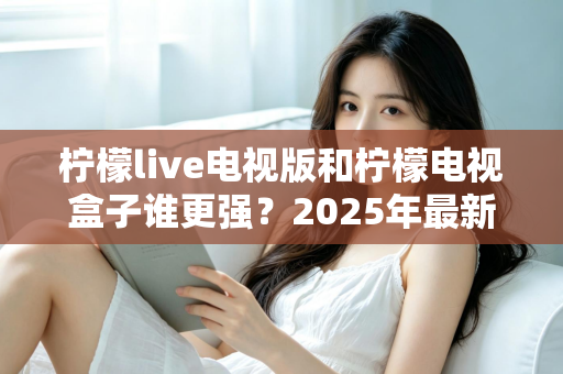 柠檬live电视版和柠檬电视盒子谁更强？2025年最新对比测评，看完不再纠结选哪个