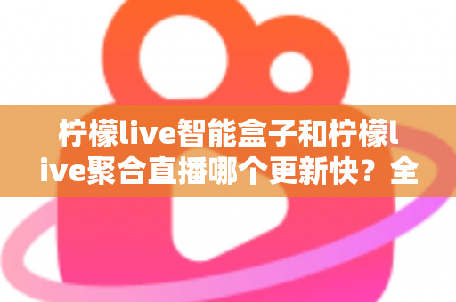 柠檬live智能盒子和柠檬live聚合直播哪个更新快？全面解析两大热门方案的更新速度与选择指南