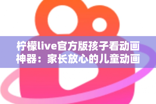 柠檬live官方版孩子看动画神器：家长放心的儿童动画观影平台全攻略