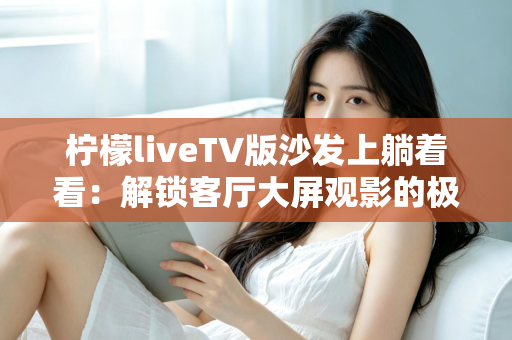 柠檬liveTV版沙发上躺着看：解锁客厅大屏观影的极致舒适体验