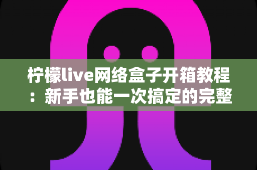 柠檬live网络盒子开箱教程:新手也能一次搞定的完整拆封与设置指南 柠檬live网络盒子开箱教程:新手也能一次搞定的完整拆封与设置指南