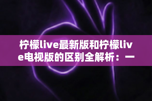 柠檬live最新版和柠檬live电视版的区别全解析:一文看懂两大版本差异,选对版本观影更畅快 柠檬live最新版和柠檬live电视版的区别全解析:一文看懂两大版本差异,选对版本观影更畅快