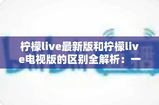 柠檬live最新版和柠檬live电视版的区别全解析：一文看懂两大版本差异，选对版本观影更畅快