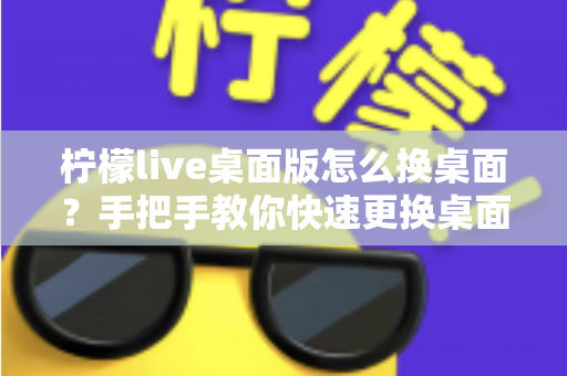 柠檬live桌面版怎么换桌面？手把手教你快速更换桌面的完整操作教程与实用技巧