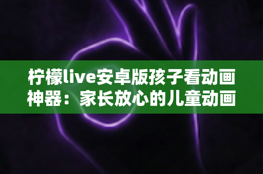 柠檬live安卓版孩子看动画神器：家长放心的儿童动画观看全攻略