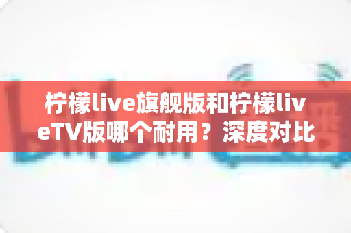 柠檬live旗舰版和柠檬liveTV版哪个耐用？深度对比解析，帮你选到更耐用的那一款