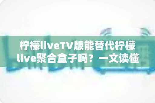 柠檬liveTV版能替代柠檬live聚合盒子吗？一文读懂两者差异与选购建议