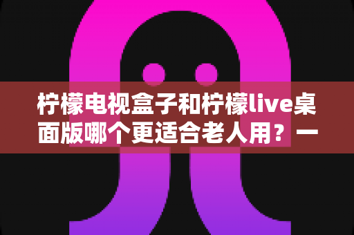 柠檬电视盒子和柠檬live桌面版哪个更适合老人用?一份写给子女的长辈观影选购指南 柠檬电视盒子和柠檬live桌面版哪个更适合老人用?一份写给子女的长辈观影选购指南