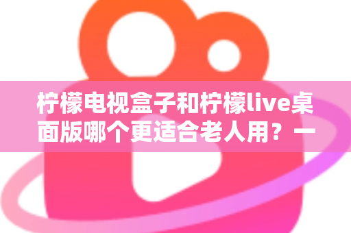 柠檬电视盒子和柠檬live桌面版哪个更适合老人用？一份写给子女的长辈观影选购指南