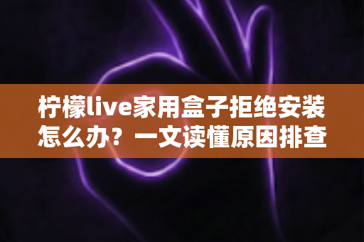 柠檬live家用盒子拒绝安装怎么办?一文读懂原因排查与完整解决方案 柠檬live家用盒子拒绝安装怎么办?一文读懂原因排查与完整解决方案