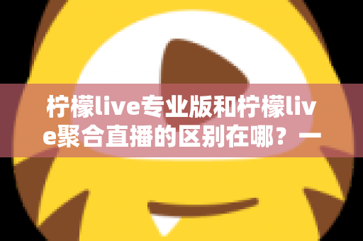 柠檬live专业版和柠檬live聚合直播的区别在哪？一文看懂功能、价格与适用人群的全方位对比