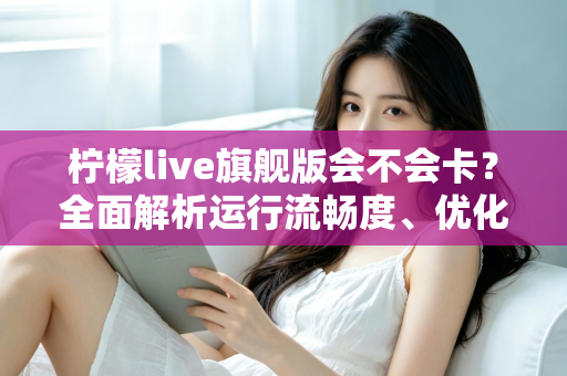 柠檬live旗舰版会不会卡？全面解析运行流畅度、优化技巧与常见问题指南