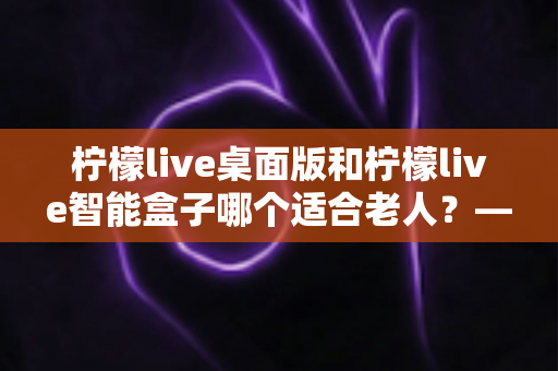 柠檬live桌面版和柠檬live智能盒子哪个适合老人？——为家中长辈挑选娱乐设备的实用指南