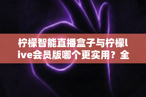 柠檬智能直播盒子与柠檬live会员版哪个更实用？全面对比分析与选购指南助你做出明智选择