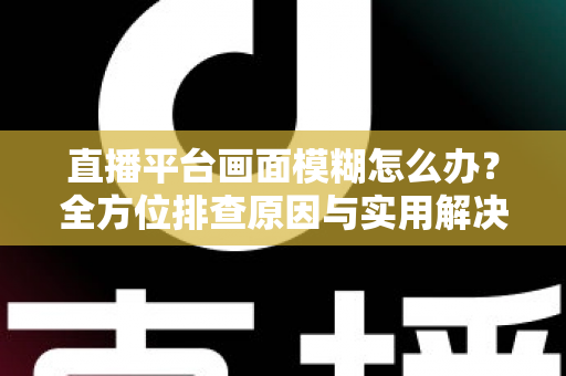 直播平台画面模糊怎么办？全方位排查原因与实用解决技巧，助你快速恢复高清直播画质