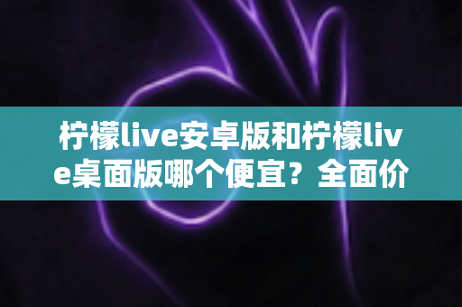 柠檬live安卓版和柠檬live桌面版哪个便宜？全面价格对比与省钱选购指南