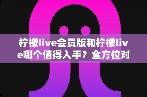 柠檬live会员版和柠檬live哪个值得入手？全方位对比分析与购买指南
