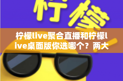 柠檬live聚合直播和柠檬live桌面版你选哪个？两大版本全方位对比，帮你找到最适合自己的直播利器