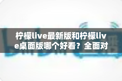 柠檬live最新版和柠檬live桌面版哪个好看？全面对比解析帮你选出心仪版本