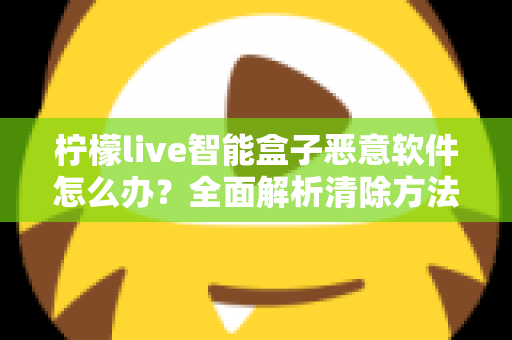 柠檬live智能盒子恶意软件怎么办？全面解析清除方法与日常防护实用指南