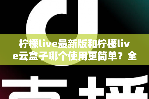 柠檬live最新版和柠檬live云盒子哪个使用更简单？全面对比评测帮你选对版本