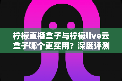 柠檬直播盒子与柠檬live云盒子哪个更实用？深度评测帮你找到最适合的直播神器