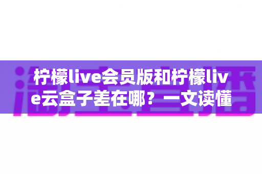 柠檬live会员版和柠檬live云盒子差在哪？一文读懂两大版本的功能差异与选择指南
