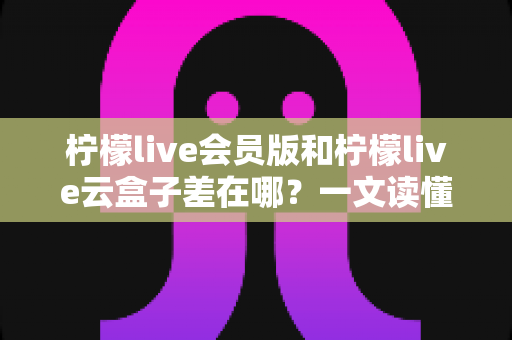柠檬live会员版和柠檬live云盒子差在哪？一文读懂两大版本的功能差异与选择指南