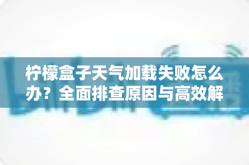 柠檬盒子天气加载失败怎么办？全面排查原因与高效解决方法一文读懂