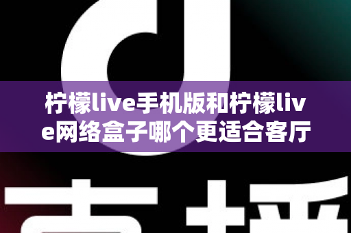 柠檬live手机版和柠檬live网络盒子哪个更适合客厅？大屏观影体验全方位对比与实用选购指南