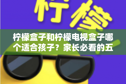 柠檬盒子和柠檬电视盒子哪个适合孩子?家长必看的五大维度选购指南 柠檬盒子和柠檬电视盒子哪个适合孩子?家长必看的五大维度选购指南